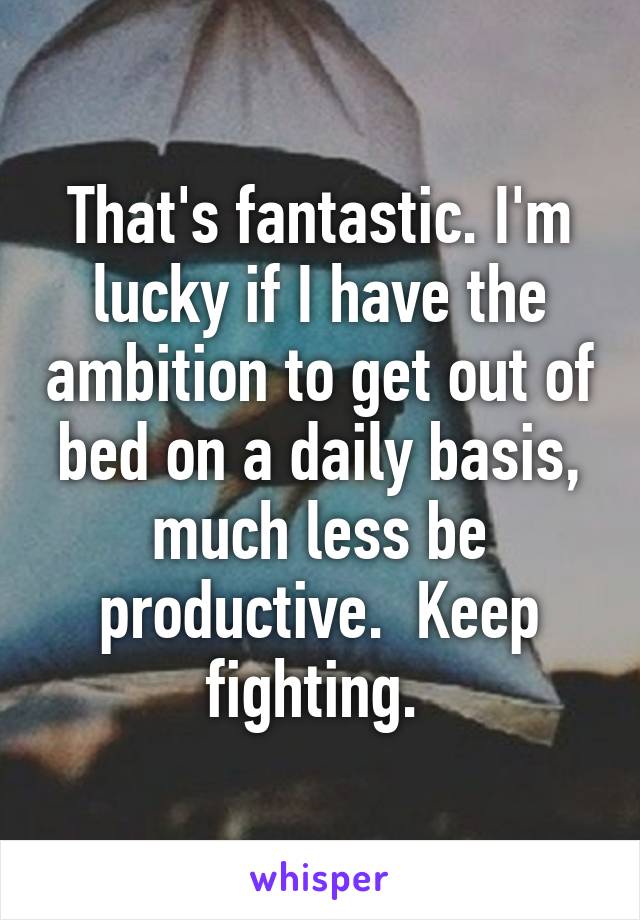 That's fantastic. I'm lucky if I have the ambition to get out of bed on a daily basis, much less be productive.  Keep fighting. 