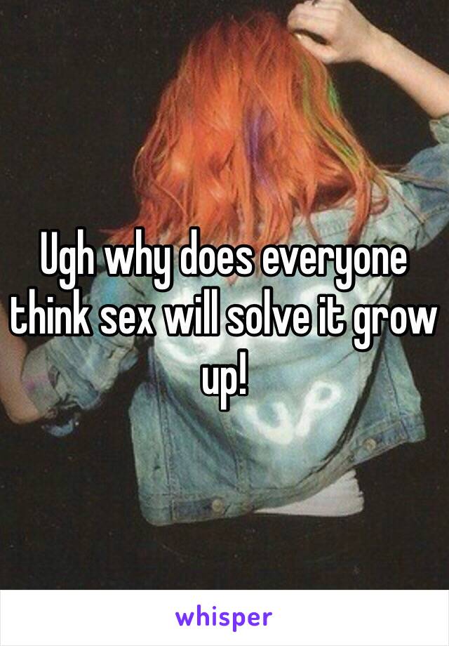 Ugh why does everyone think sex will solve it grow up!