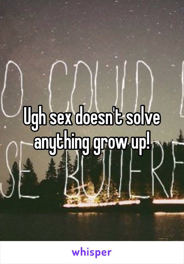 Ugh sex doesn't solve anything grow up!