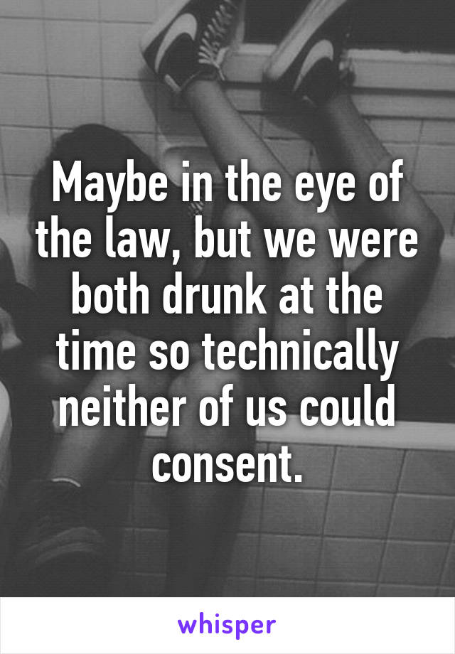 Maybe in the eye of the law, but we were both drunk at the time so technically neither of us could consent.