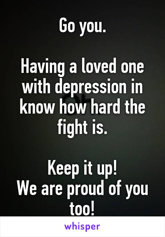 Go you.

Having a loved one with depression in know how hard the fight is.

Keep it up!
We are proud of you too!