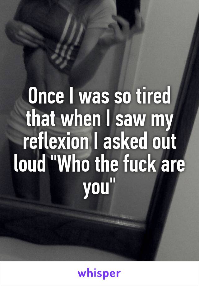 Once I was so tired that when I saw my reflexion I asked out loud "Who the fuck are you"