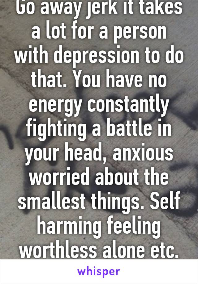 Go away jerk it takes a lot for a person with depression to do that. You have no energy constantly fighting a battle in your head, anxious worried about the smallest things. Self harming feeling worthless alone etc. so don't be a dick