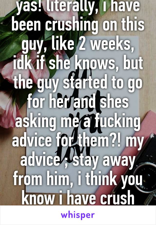 yas! literally, i have been crushing on this guy, like 2 weeks, idk if she knows, but the guy started to go for her and shes asking me a fucking advice for them?! my advice ; stay away from him, i think you know i have crush with this guy...