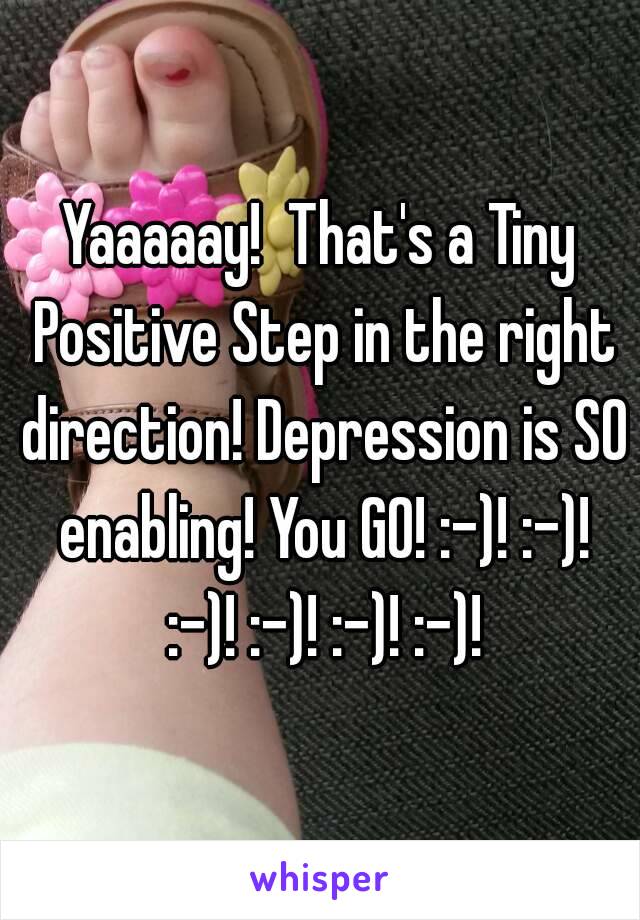 Yaaaaay!  That's a Tiny Positive Step in the right direction! Depression is SO enabling! You GO! :-)! :-)! :-)! :-)! :-)! :-)!