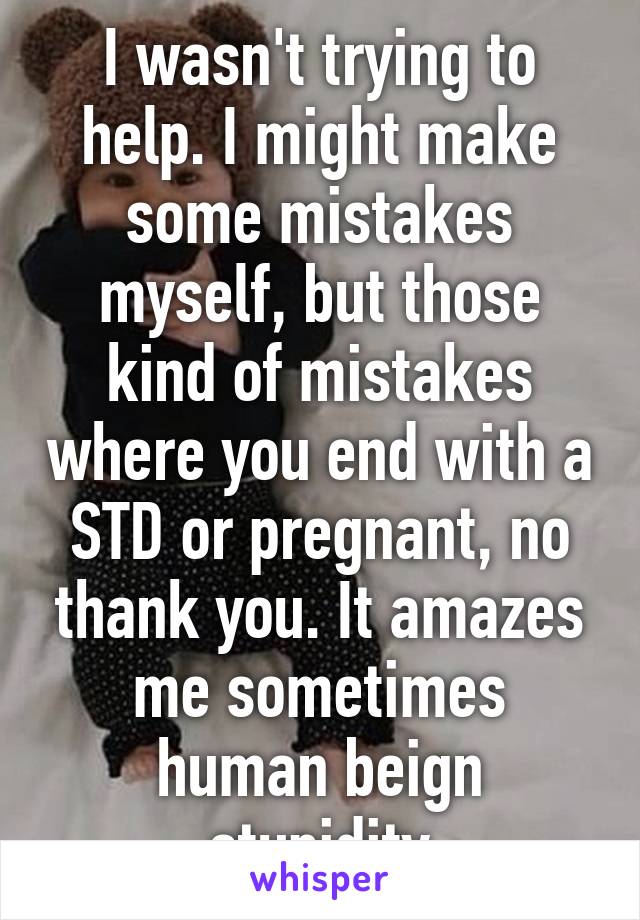 I wasn't trying to help. I might make some mistakes myself, but those kind of mistakes where you end with a STD or pregnant, no thank you. It amazes me sometimes human beign stupidity