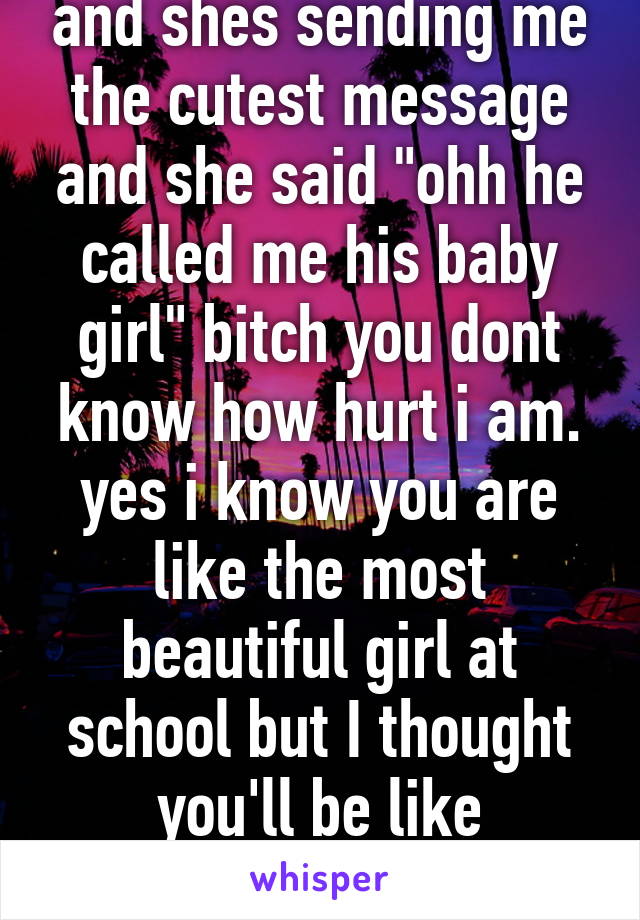 and shes sending me the cutest message and she said "ohh he called me his baby girl" bitch you dont know how hurt i am. yes i know you are like the most beautiful girl at school but I thought you'll be like sacrifice you know.