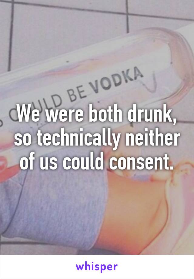 We were both drunk, so technically neither of us could consent.