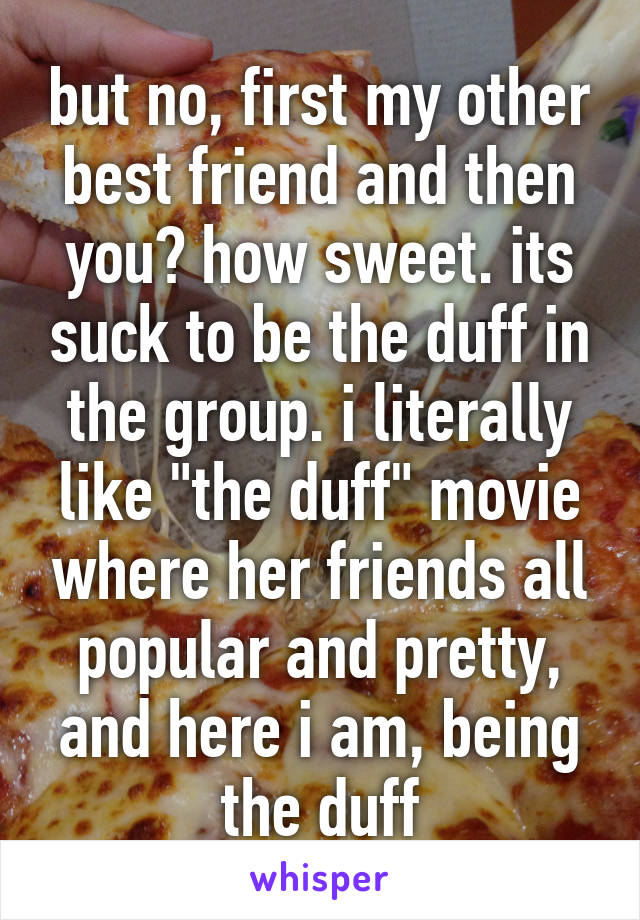 but no, first my other best friend and then you? how sweet. its suck to be the duff in the group. i literally like "the duff" movie where her friends all popular and pretty, and here i am, being the duff