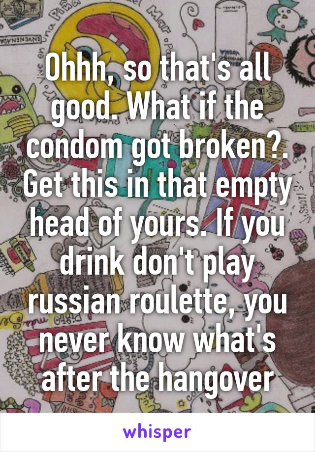 Ohhh, so that's all good. What if the condom got broken?. Get this in that empty head of yours. If you drink don't play russian roulette, you never know what's after the hangover