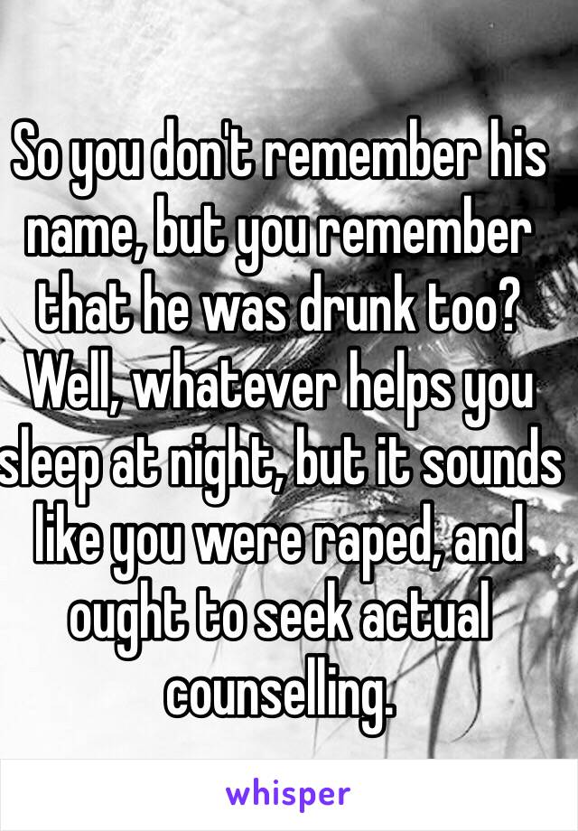 So you don't remember his name, but you remember that he was drunk too? Well, whatever helps you sleep at night, but it sounds like you were raped, and ought to seek actual counselling.