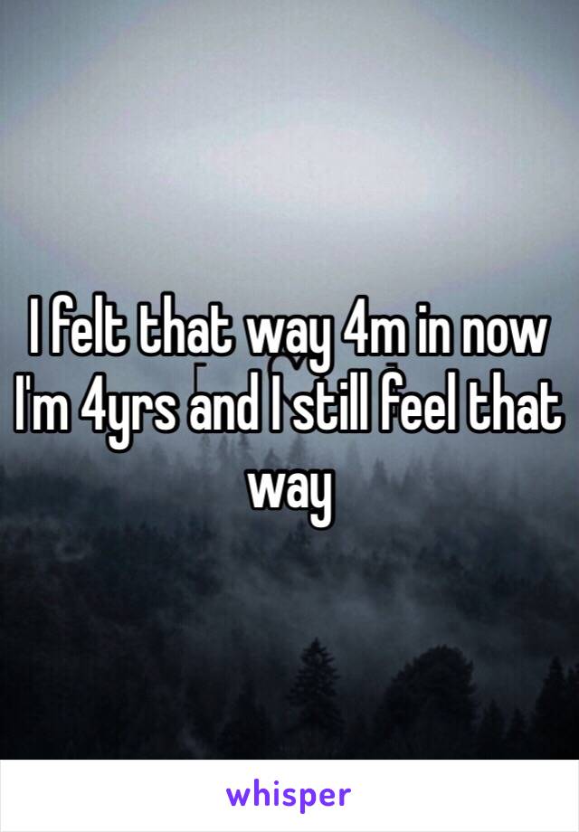 I felt that way 4m in now I'm 4yrs and I still feel that way