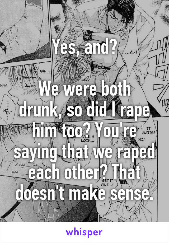 Yes, and?

We were both drunk, so did I rape him too? You're saying that we raped each other? That doesn't make sense.