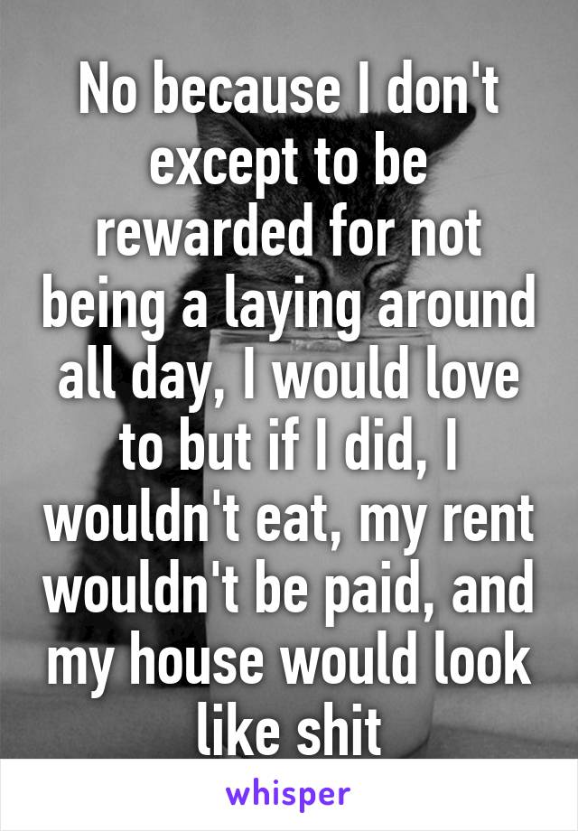 No because I don't except to be rewarded for not being a laying around all day, I would love to but if I did, I wouldn't eat, my rent wouldn't be paid, and my house would look like shit