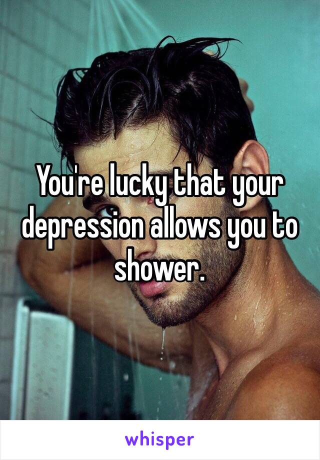 You're lucky that your depression allows you to shower. 