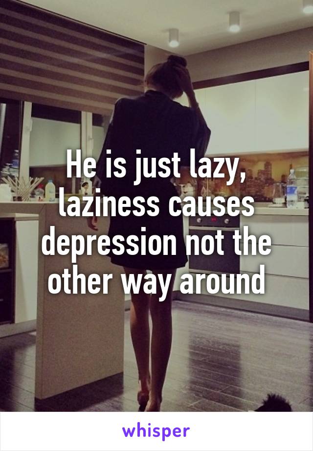 He is just lazy, laziness causes depression not the other way around