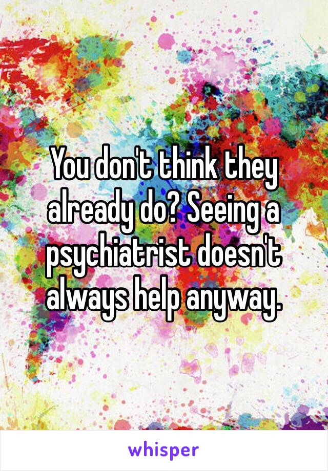 You don't think they already do? Seeing a psychiatrist doesn't always help anyway.