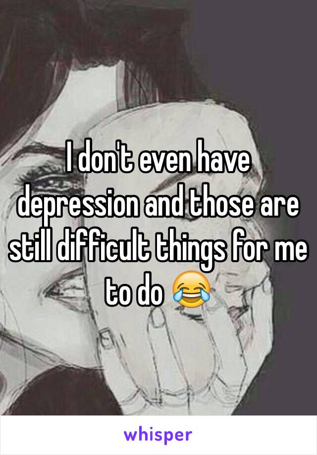 I don't even have depression and those are still difficult things for me to do 😂