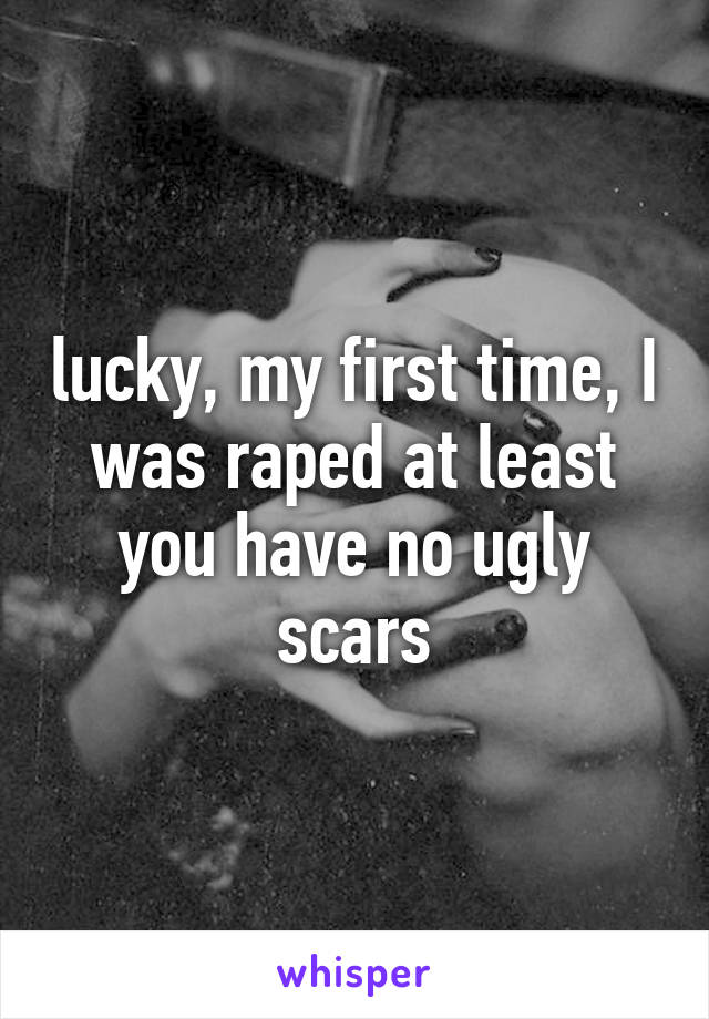 lucky, my first time, I was raped at least you have no ugly scars