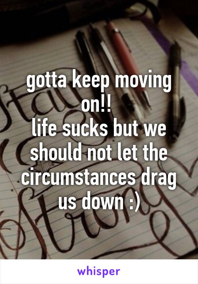 gotta keep moving on!! 
life sucks but we should not let the circumstances drag us down :)