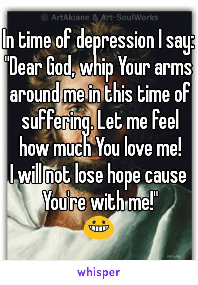 In time of depression I say:
"Dear God, whip Your arms around me in this time of suffering. Let me feel how much You love me!
I will not lose hope cause You're with me!"
😀
