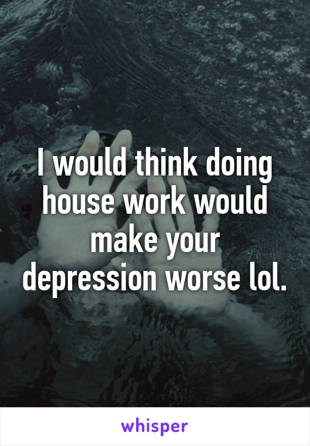 I would think doing house work would make your depression worse lol.