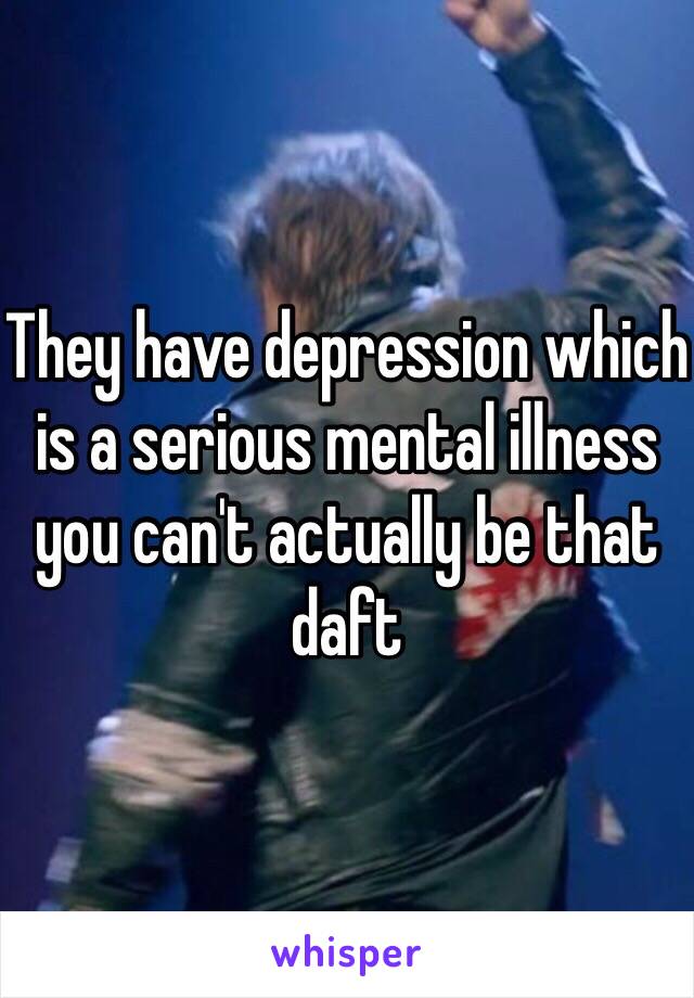 They have depression which is a serious mental illness you can't actually be that daft