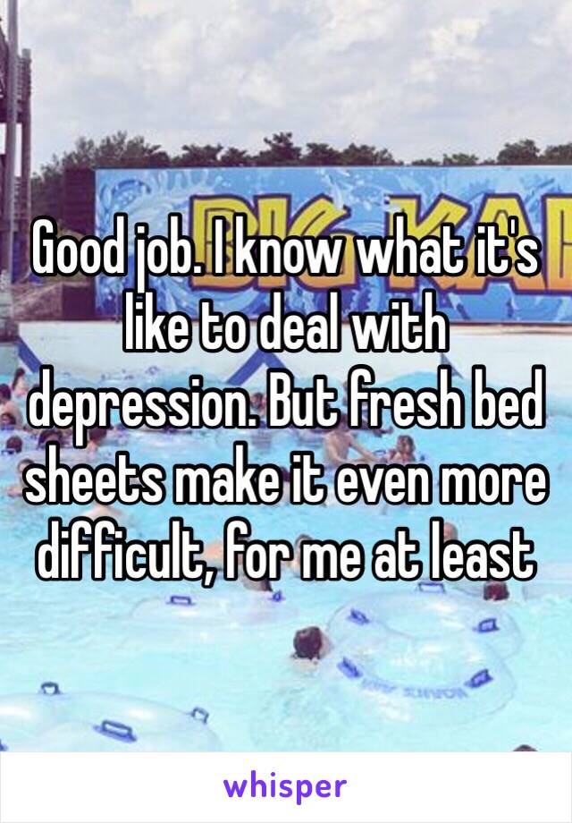 Good job. I know what it's like to deal with depression. But fresh bed sheets make it even more difficult, for me at least