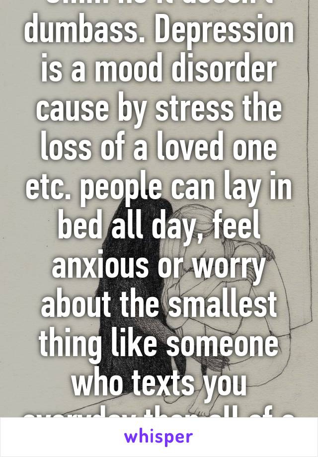 Umm no it doesn't dumbass. Depression is a mood disorder cause by stress the loss of a loved one etc. people can lay in bed all day, feel anxious or worry about the smallest thing like someone who texts you everyday then all of a sudden doesn't