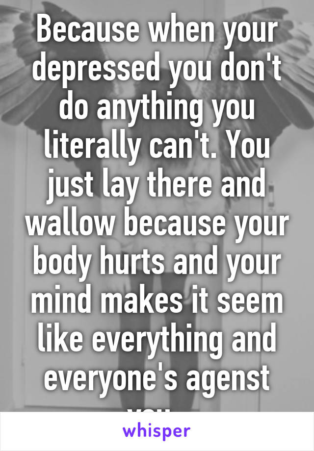 Because when your depressed you don't do anything you literally can't. You just lay there and wallow because your body hurts and your mind makes it seem like everything and everyone's agenst you. 