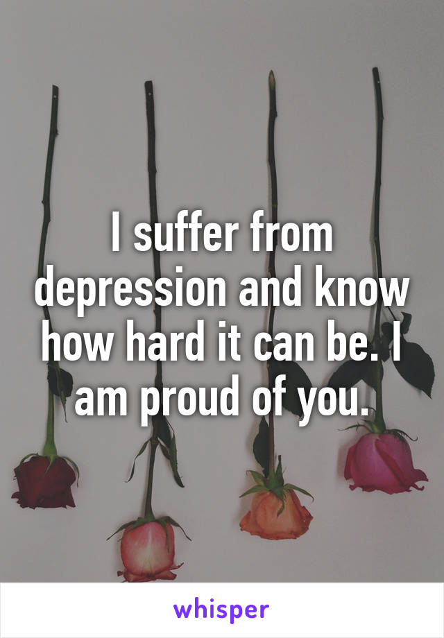 I suffer from depression and know how hard it can be. I am proud of you.