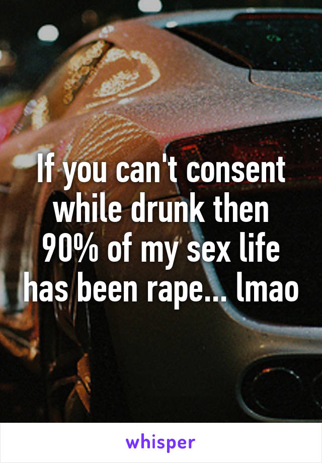 If you can't consent while drunk then 90% of my sex life has been rape... lmao