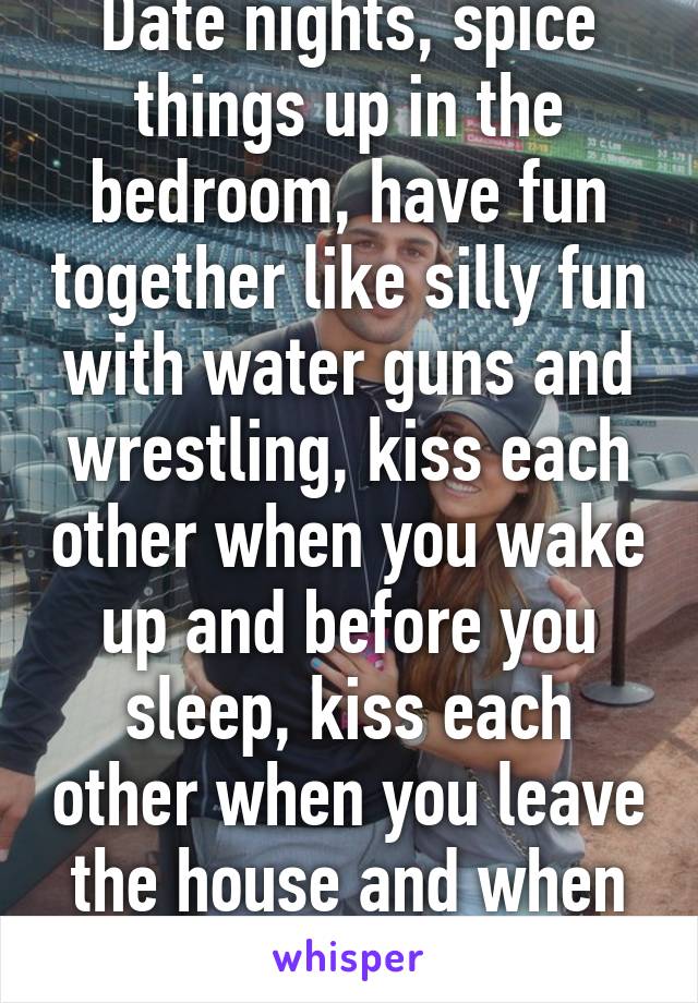 Date nights, spice things up in the bedroom, have fun together like silly fun with water guns and wrestling, kiss each other when you wake up and before you sleep, kiss each other when you leave the house and when you get back. 
