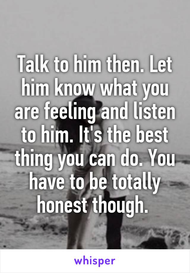 Talk to him then. Let him know what you are feeling and listen to him. It's the best thing you can do. You have to be totally honest though. 