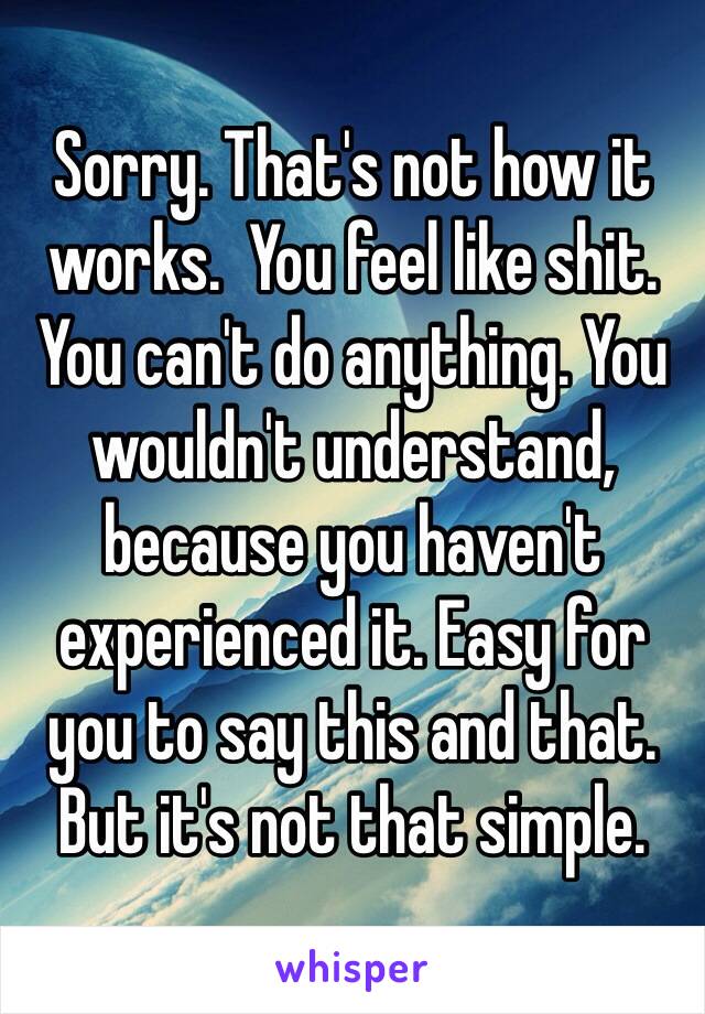 Sorry. That's not how it works.  You feel like shit. You can't do anything. You wouldn't understand, because you haven't experienced it. Easy for you to say this and that. But it's not that simple. 