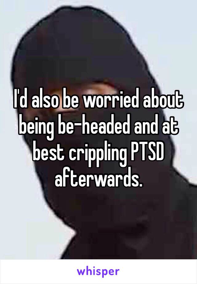 I'd also be worried about being be-headed and at best crippling PTSD afterwards.