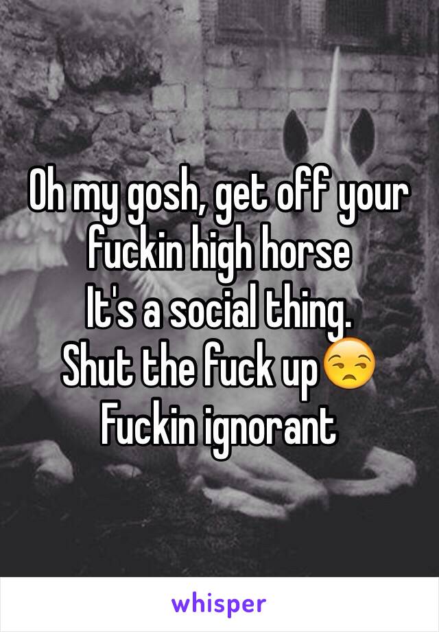 Oh my gosh, get off your fuckin high horse 
It's a social thing. 
Shut the fuck up😒
Fuckin ignorant