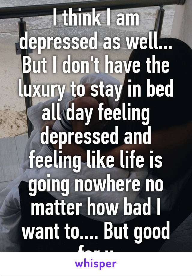 I think I am depressed as well... But I don't have the luxury to stay in bed all day feeling depressed and feeling like life is going nowhere no matter how bad I want to.... But good for u