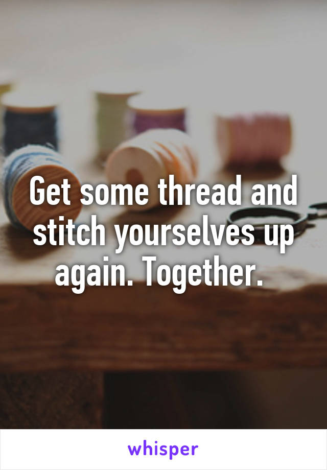 Get some thread and stitch yourselves up again. Together. 