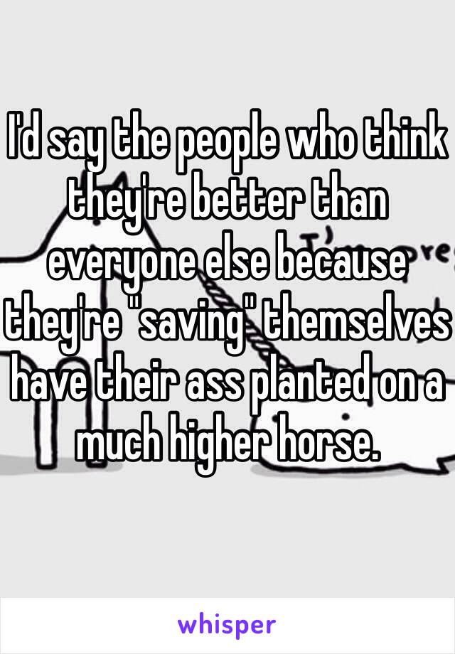 I'd say the people who think they're better than everyone else because they're "saving" themselves have their ass planted on a much higher horse.