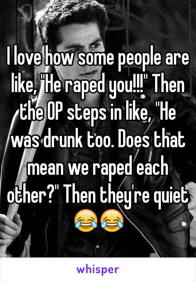 I love how some people are like, "He raped you!!!" Then the OP steps in like, "He was drunk too. Does that mean we raped each other?" Then they're quiet 😂😂