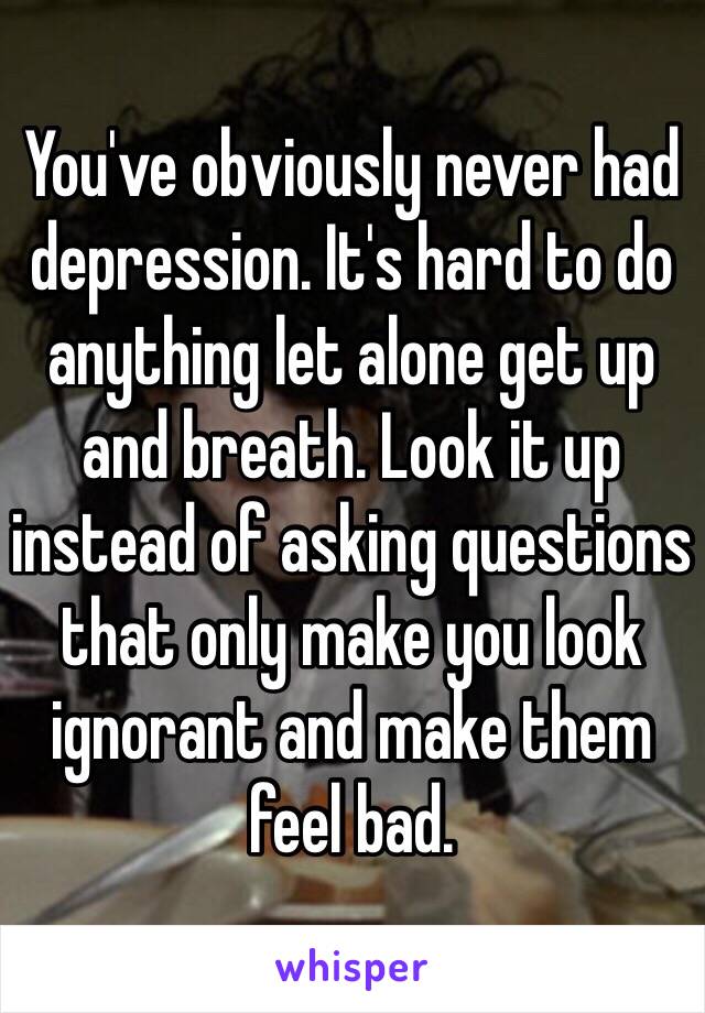 You've obviously never had depression. It's hard to do anything let alone get up and breath. Look it up instead of asking questions that only make you look ignorant and make them feel bad.