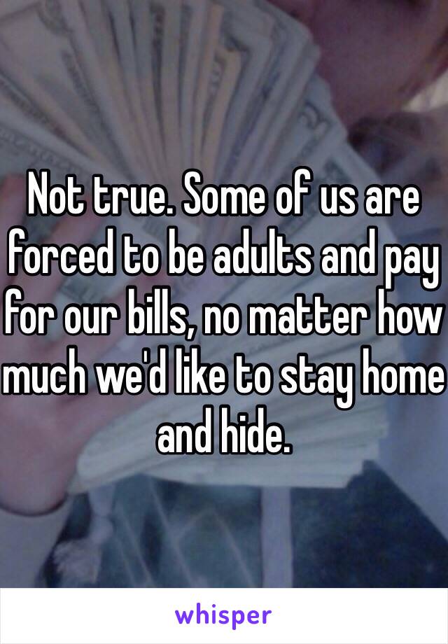 Not true. Some of us are forced to be adults and pay for our bills, no matter how much we'd like to stay home and hide.