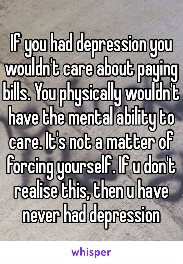 If you had depression you wouldn't care about paying bills. You physically wouldn't have the mental ability to care. It's not a matter of forcing yourself. If u don't realise this, then u have never had depression 