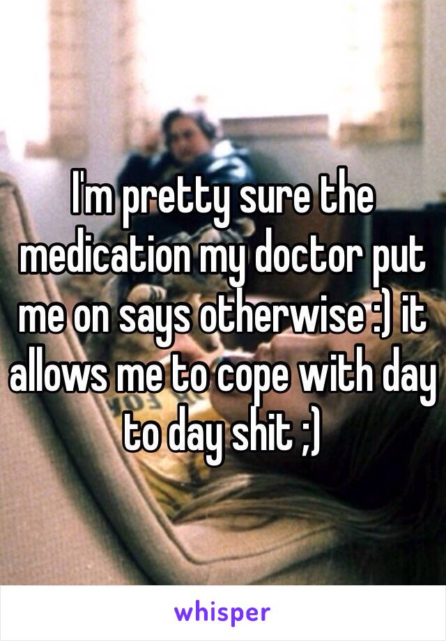 I'm pretty sure the medication my doctor put me on says otherwise :) it allows me to cope with day to day shit ;)