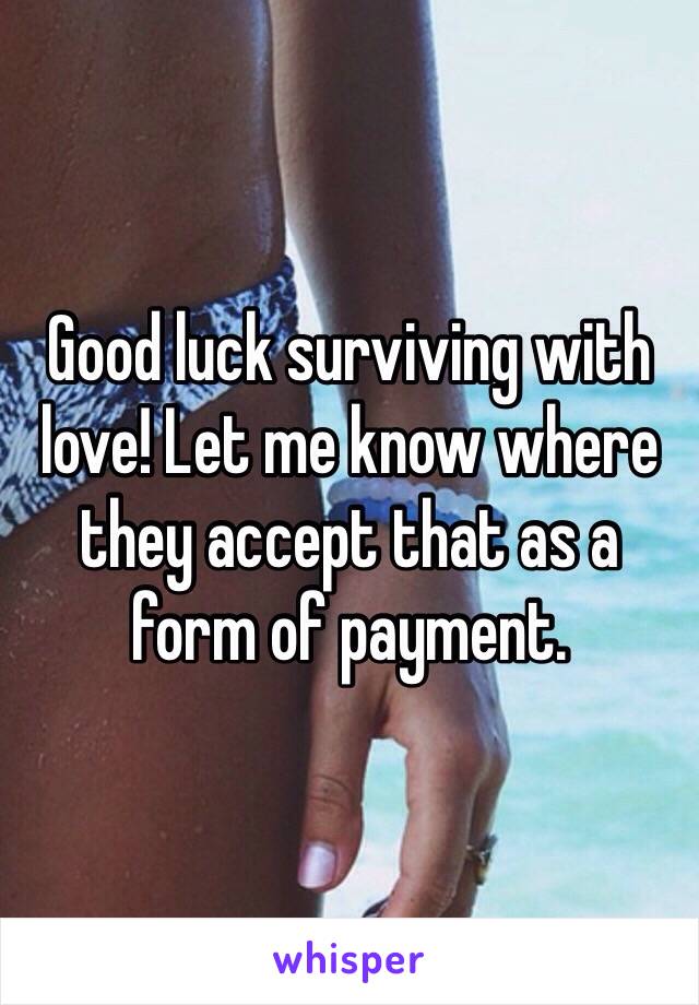 Good luck surviving with love! Let me know where they accept that as a form of payment. 