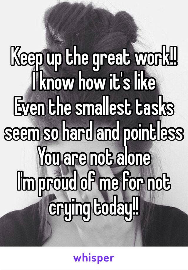 Keep up the great work!!
I know how it's like 
Even the smallest tasks seem so hard and pointless 
You are not alone 
I'm proud of me for not crying today!!