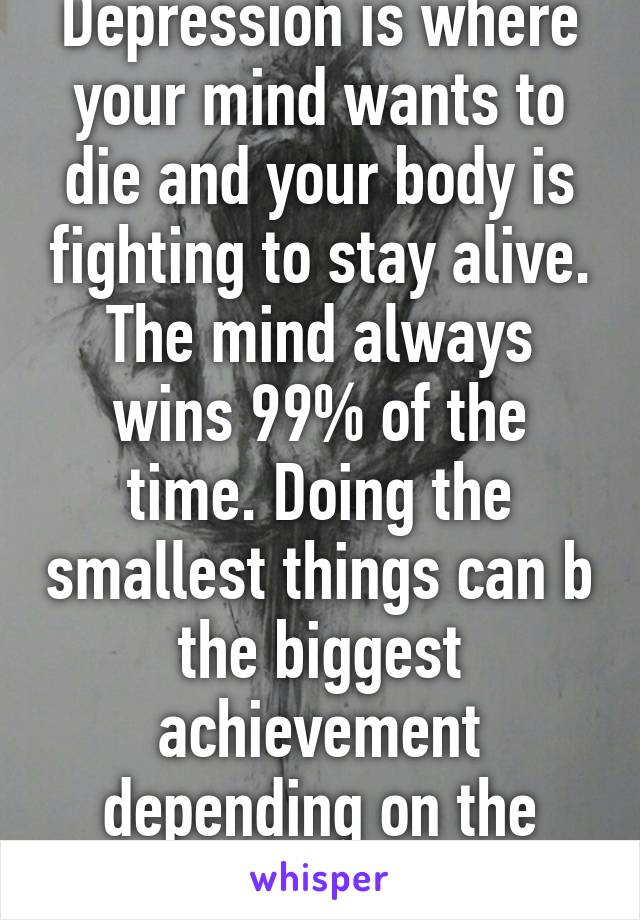 Depression is where your mind wants to die and your body is fighting to stay alive. The mind always wins 99% of the time. Doing the smallest things can b the biggest achievement depending on the person. 