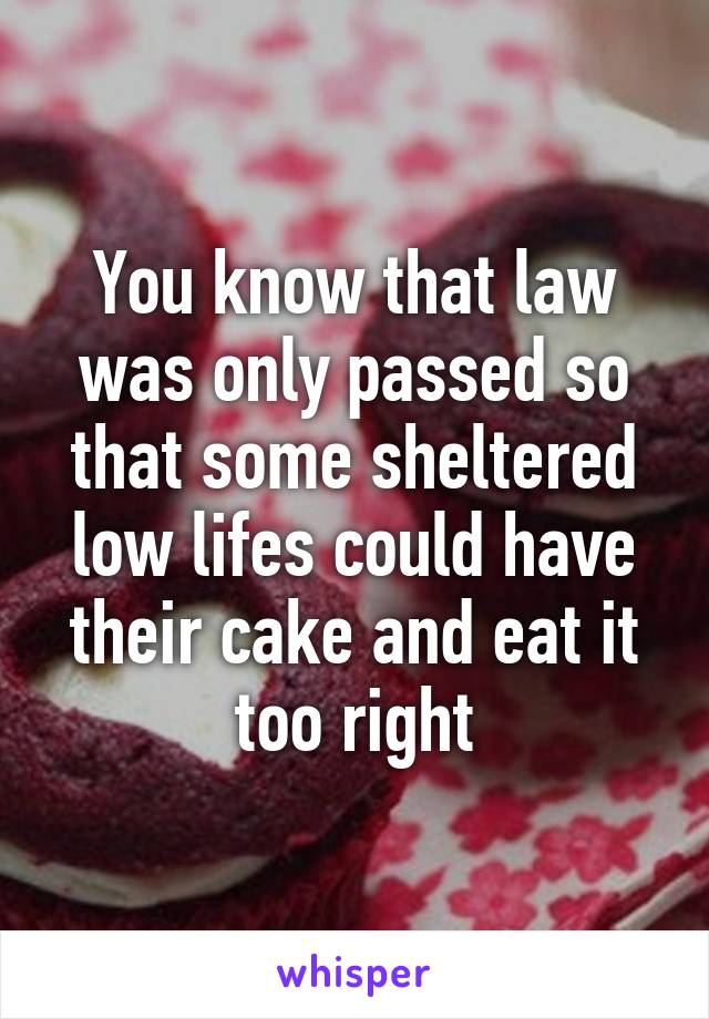 You know that law was only passed so that some sheltered low lifes could have their cake and eat it too right