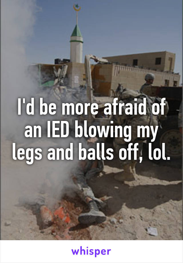I'd be more afraid of an IED blowing my legs and balls off, lol.